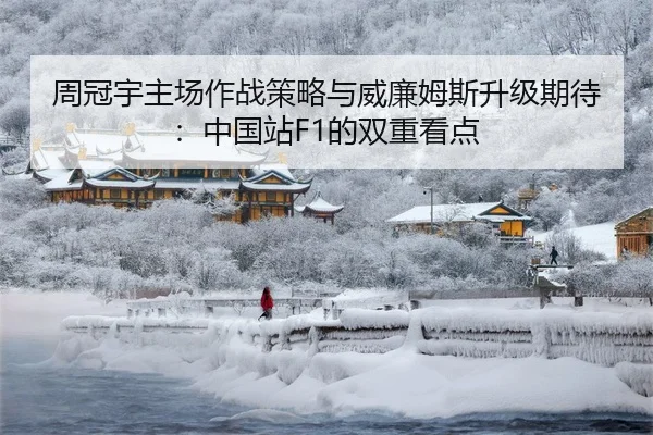 周冠宇主场作战策略与威廉姆斯升级期待：中国站F1的双重看点