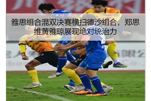 雅思组合混双决赛横扫德沙组合，郑思维黄雅琼展现绝对统治力
