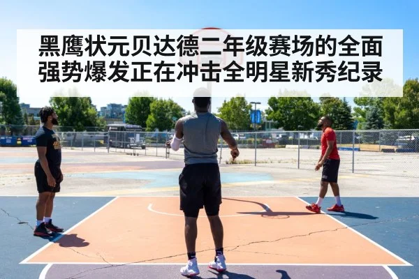 黑鹰状元贝达德二年级赛场的全面强势爆发正在冲击全明星新秀纪录